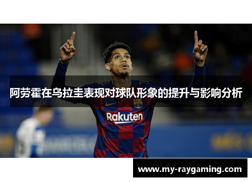 阿劳霍在乌拉圭表现对球队形象的提升与影响分析 阿劳霍在乌拉圭表现对球队形象的提升与影响分析